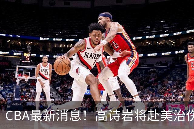 CBA最新消息！高诗岩将赴美治伤，胡明轩重返国家队，北控官宣新教练组
