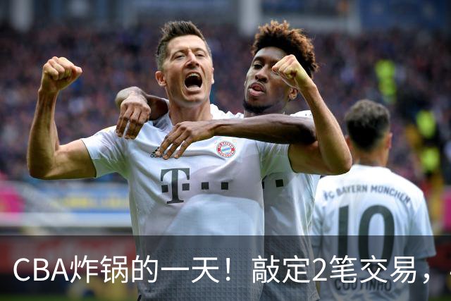 CBA炸锅的一天！敲定2笔交易，4人完成签约，胡金秋交易喊停